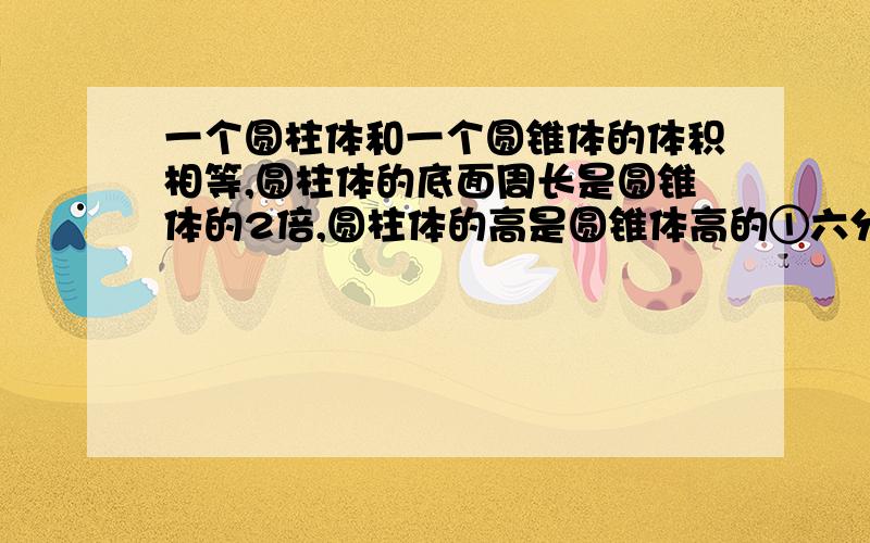 一个圆柱体和一个圆锥体的体积相等,圆柱体的底面周长是圆锥体的2倍,圆柱体的高是圆锥体高的①六分之一 ②6倍 ③十二分之一 ④12倍