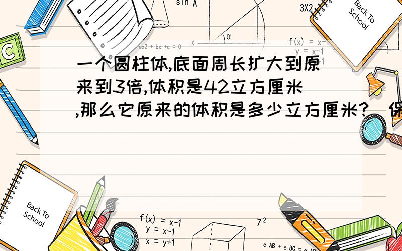 一个圆柱体,底面周长扩大到原来到3倍,体积是42立方厘米,那么它原来的体积是多少立方厘米?（保留一位小保留一位小数