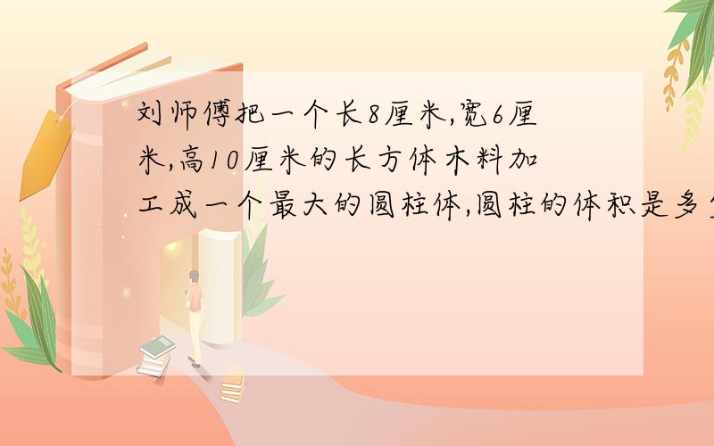 刘师傅把一个长8厘米,宽6厘米,高10厘米的长方体木料加工成一个最大的圆柱体,圆柱的体积是多少