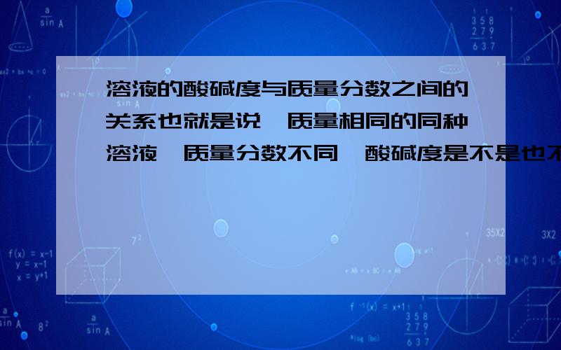 溶液的酸碱度与质量分数之间的关系也就是说,质量相同的同种溶液,质量分数不同,酸碱度是不是也不一样,比如：两杯100g的硫酸溶液,一个质量分数是30％,一个质量分数是40%,那么它们的酸碱度