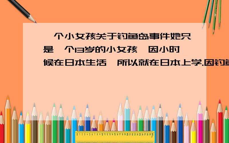 一个小女孩关于钓鱼岛事件她只是一个13岁的小女孩,因小时候在日本生活,所以就在日本上学.因钓鱼岛事件,有几个她同班的日本同学当着她的面说中国人真不要脸,想要抢他们的钓鱼岛,小女