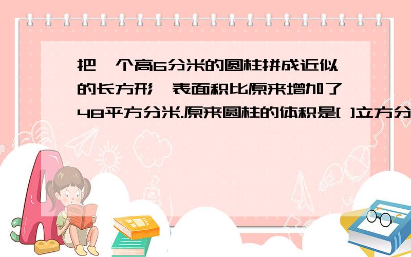 把一个高6分米的圆柱拼成近似的长方形,表面积比原来增加了48平方分米.原来圆柱的体积是[ ]立方分