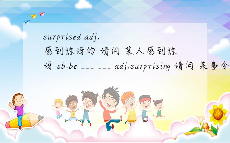 surprised adj.感到惊讶的 请问 某人感到惊讶 sb.be ___ ___ adj.surprising 请问 某事令某人感到惊讶sth.be __ __ sb.