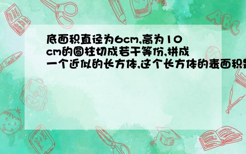 底面积直径为6cm,高为10cm的圆柱切成若干等份,拼成一个近似的长方体,这个长方体的表面积是多少?体积?