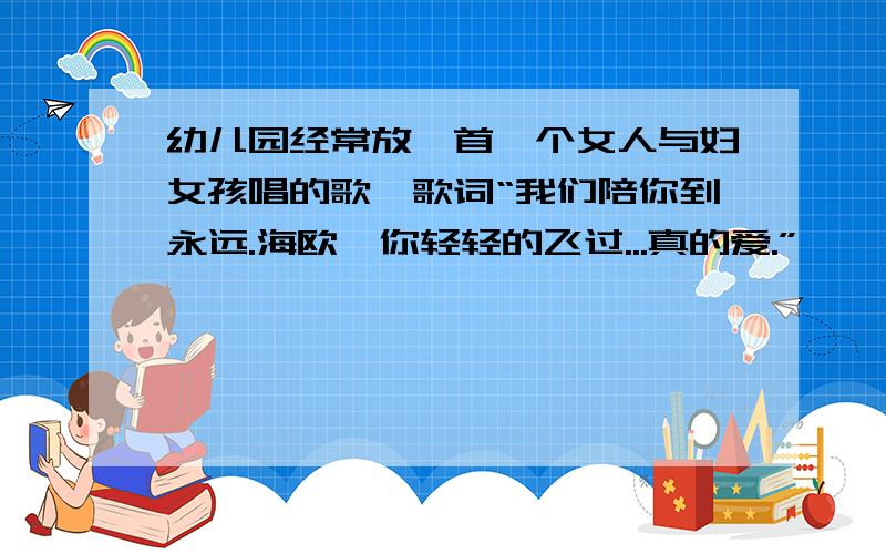 幼儿园经常放一首一个女人与妇女孩唱的歌,歌词“我们陪你到永远.海欧,你轻轻的飞过...真的爱.”