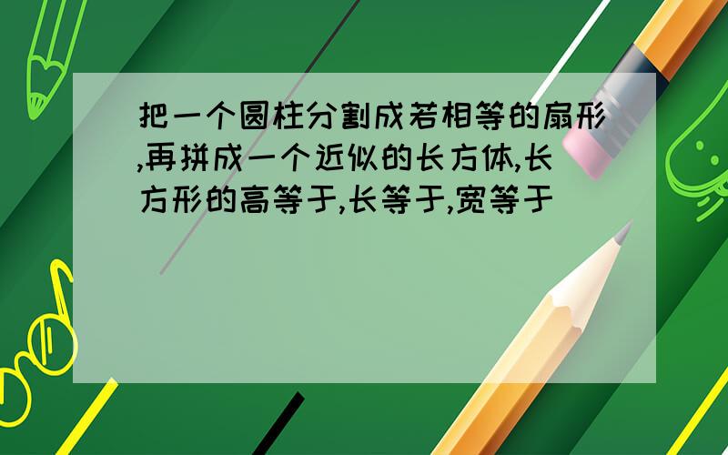 把一个圆柱分割成若相等的扇形,再拼成一个近似的长方体,长方形的高等于,长等于,宽等于