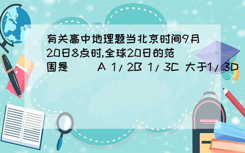 有关高中地理题当北京时间9月20日8点时,全球20日的范围是（ ）A 1/2B 1/3C 大于1/3D 小于1/4答案是D想知道原因答案错了么?