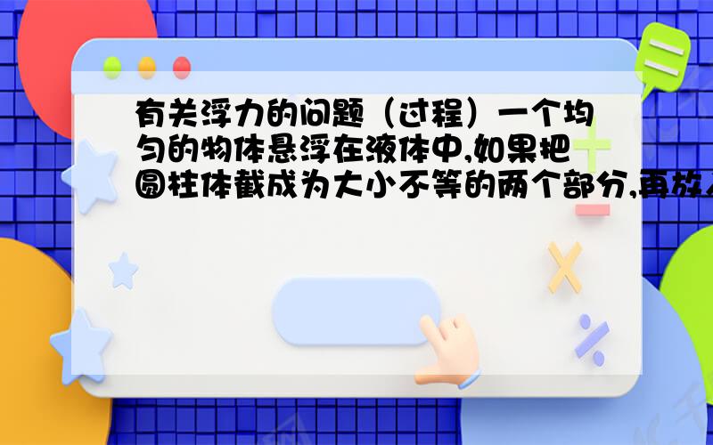 有关浮力的问题（过程）一个均匀的物体悬浮在液体中,如果把圆柱体截成为大小不等的两个部分,再放入该液体中,则（ ） A两部分都上浮 B两部分都悬浮 C体积大的上浮,体积小的下浮 D体积小