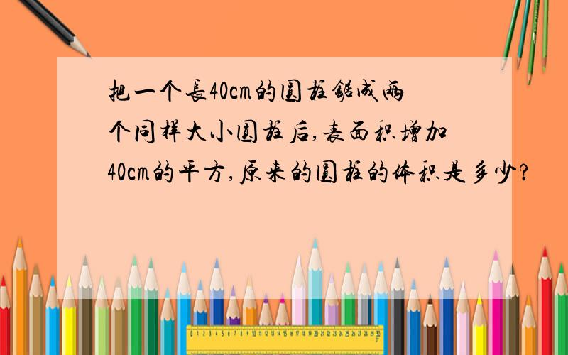 把一个长40cm的圆柱锯成两个同样大小圆柱后,表面积增加40cm的平方,原来的圆柱的体积是多少?