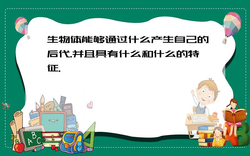 生物体能够通过什么产生自己的后代.并且具有什么和什么的特征.