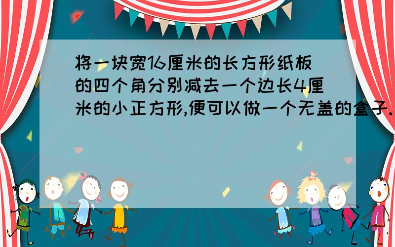 将一块宽16厘米的长方形纸板的四个角分别减去一个边长4厘米的小正方形,便可以做一个无盖的盒子.已知盒子的容积是768立方厘米,求原来长方形纸板面积是多少平方厘米?