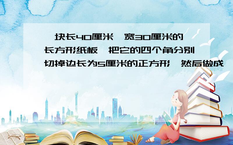 一块长40厘米,宽30厘米的长方形纸板,把它的四个角分别切掉边长为5厘米的正方形,然后做成一个无盖得盒子求容积