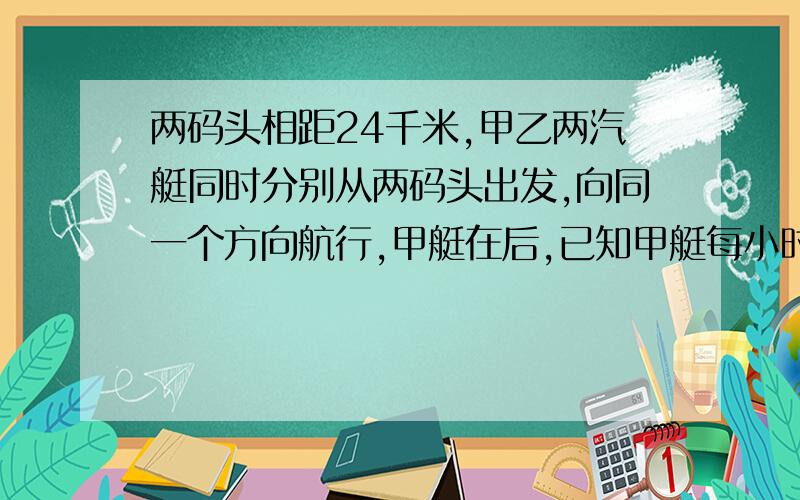 两码头相距24千米,甲乙两汽艇同时分别从两码头出发,向同一个方向航行,甲艇在后,已知甲艇每小时行28千米,乙艇要在6小时后追上甲艇,每小时应行多少千米?