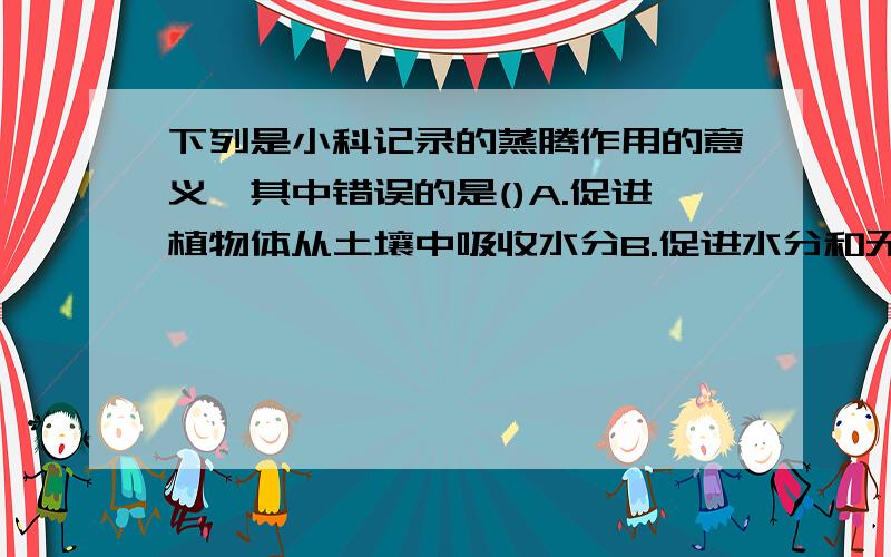 下列是小科记录的蒸腾作用的意义,其中错误的是()A.促进植物体从土壤中吸收水分B.促进水分和无机盐的运输C.使植物体有效的散热D.促进植物体从土壤中吸收无机盐