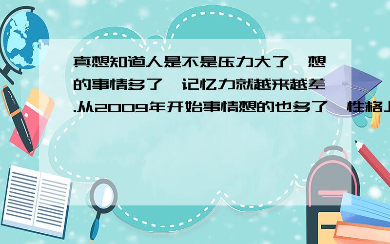 真想知道人是不是压力大了,想的事情多了,记忆力就越来越差.从2009年开始事情想的也多了,性格上完全变成了双重性格,压力也大了,心里总是有一些自己都想不通的事在着急,从此之后我感觉