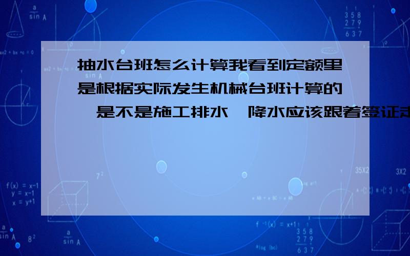 抽水台班怎么计算我看到定额里是根据实际发生机械台班计算的,是不是施工排水、降水应该跟着签证走啊?在做预算的时候不给予机械台班费?