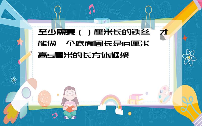 至少需要（）厘米长的铁丝,才能做一个底面周长是18厘米,高5厘米的长方体框架