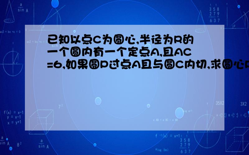 已知以点C为圆心,半径为R的一个圆内有一个定点A,且AC=6,如果圆P过点A且与圆C内切,求圆心P的轨迹我图画出来两种,应该是抛物线.不过过程怎么写,快,