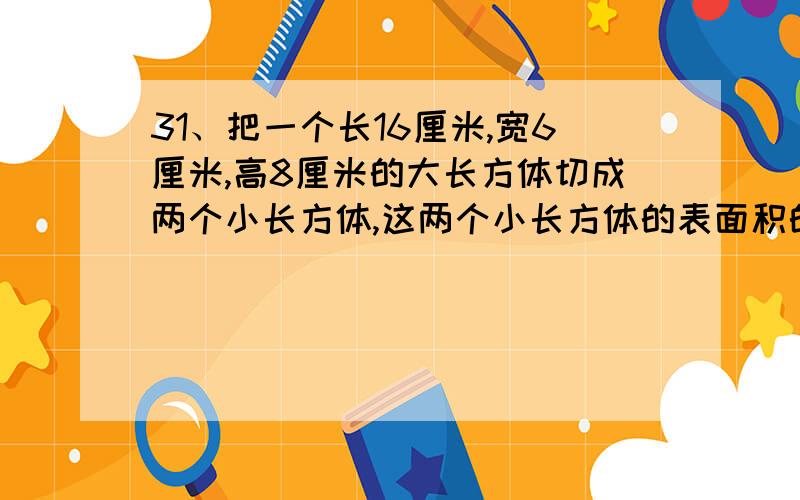 31、把一个长16厘米,宽6厘米,高8厘米的大长方体切成两个小长方体,这两个小长方体的表面积的和最大我觉得是368 同意的举手 不同意的写出算式