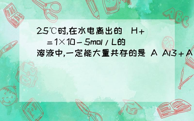 25℃时,在水电离出的[H＋]＝1×10－5mol/L的溶液中,一定能大量共存的是 A Al3＋A Al3＋、NH4＋、SO42－、Cl－ B Mg2＋、K＋、SO42－、HCO3－C K＋、Na＋、Cl－、SO42－ D Ba2＋、Cl－、Na＋、PO43－