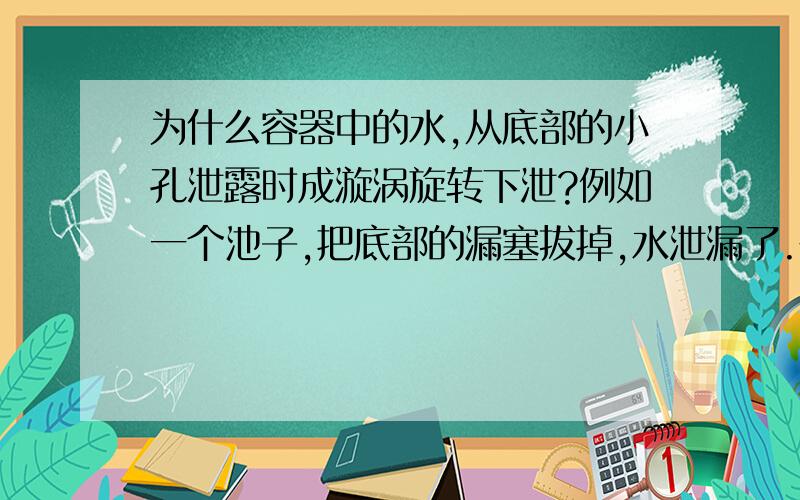 为什么容器中的水,从底部的小孔泄露时成漩涡旋转下泄?例如一个池子,把底部的漏塞拔掉,水泄漏了.在上面能看到呈一定方向的漩涡,这说明水是以一定方向旋转下泄的.例如洗菜池或浴缸,放