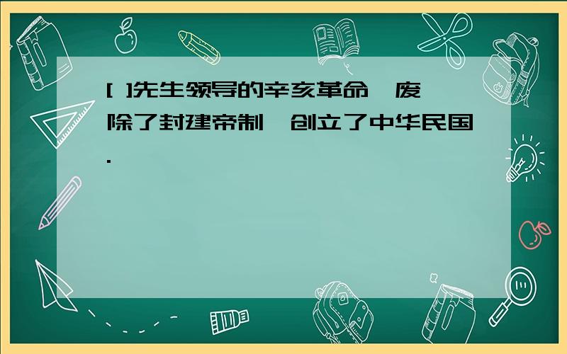 [ ]先生领导的辛亥革命,废除了封建帝制,创立了中华民国.