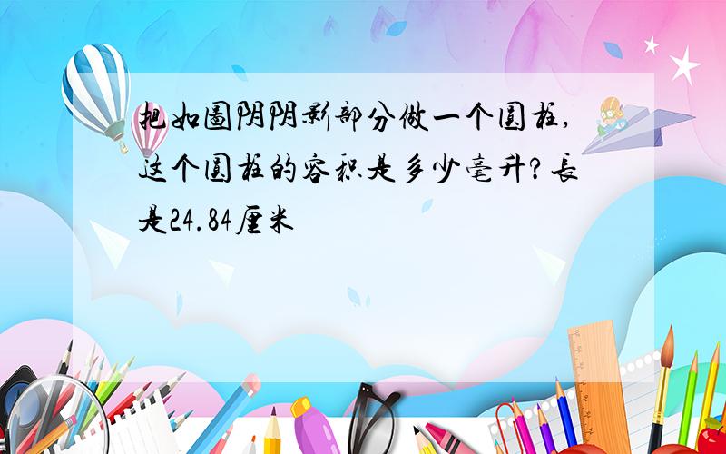 把如图阴阴影部分做一个圆柱,这个圆柱的容积是多少毫升?长是24.84厘米