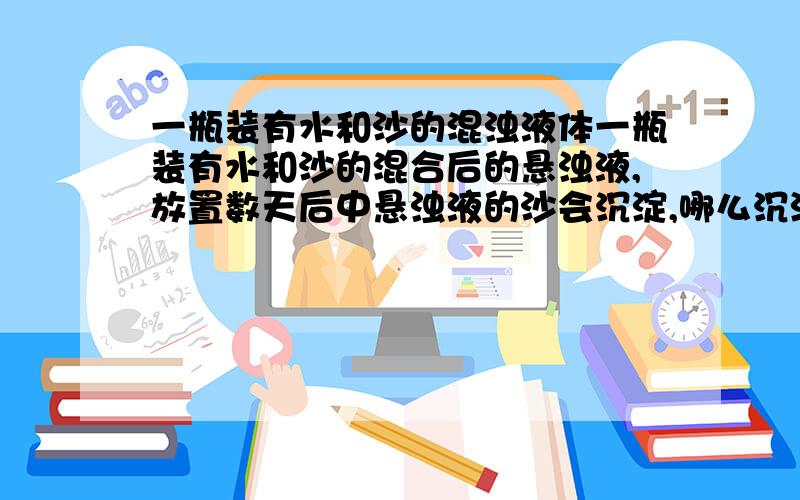 一瓶装有水和沙的混浊液体一瓶装有水和沙的混合后的悬浊液,放置数天后中悬浊液的沙会沉淀,哪么沉淀的沙会是怎样排列（如粗的在上方,细的在下方）?为什么?有什么物理原理?