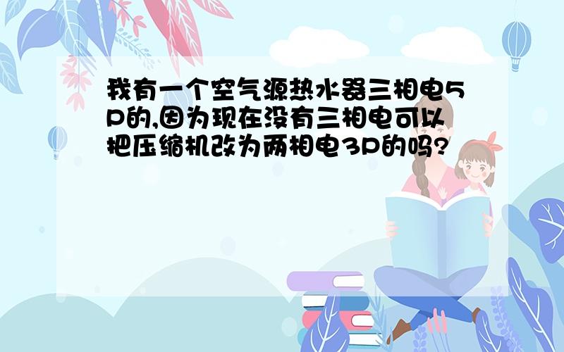 我有一个空气源热水器三相电5P的,因为现在没有三相电可以把压缩机改为两相电3P的吗?