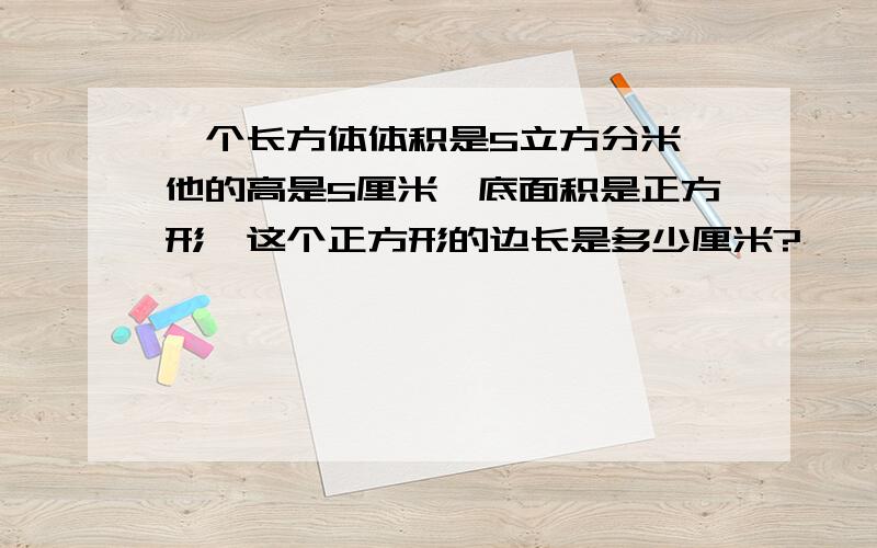 一个长方体体积是5立方分米,他的高是5厘米,底面积是正方形,这个正方形的边长是多少厘米?