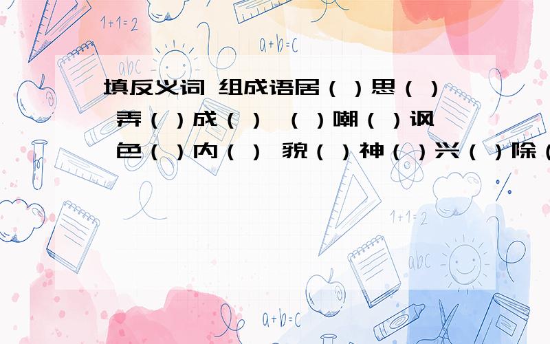 填反义词 组成语居（）思（） 弄（）成（） （）嘲（）讽 色（）内（） 貌（）神（）兴（）除（） 百（）俱（）