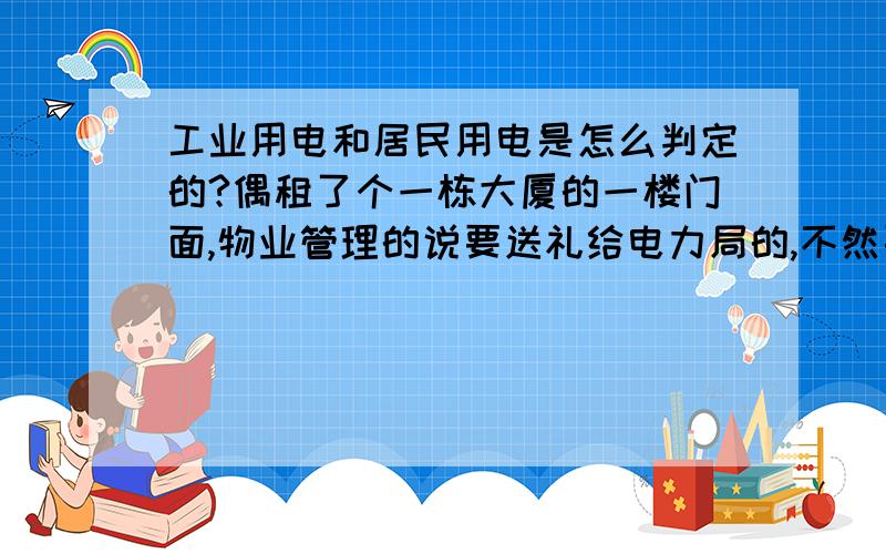 工业用电和居民用电是怎么判定的?偶租了个一栋大厦的一楼门面,物业管理的说要送礼给电力局的,不然要被定为工业用电2块钱一度电,居民用电便宜很多