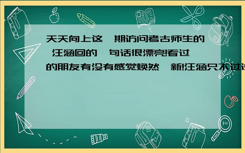 天天向上这一期访问考古师生的 汪涵回的一句话很漂亮!看过的朋友有没有感觉焕然一新!汪涵只不过说 记者的工作也很严谨,那女的就笑着说“我笑是因为我觉得这样的话从娱乐节目主持人