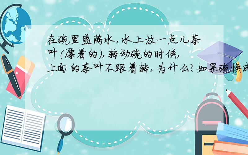 在碗里盛满水,水上放一点儿茶叶（漂着的）,转动碗的时候,上面的茶叶不跟着转,为什么?如果碗换成一个方型的杯子,是不是有同样的效果?