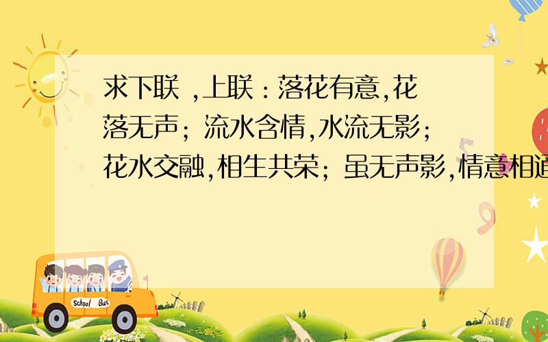 求下联 ,上联：落花有意,花落无声；流水含情,水流无影；花水交融,相生共荣；虽无声影,情意相通.