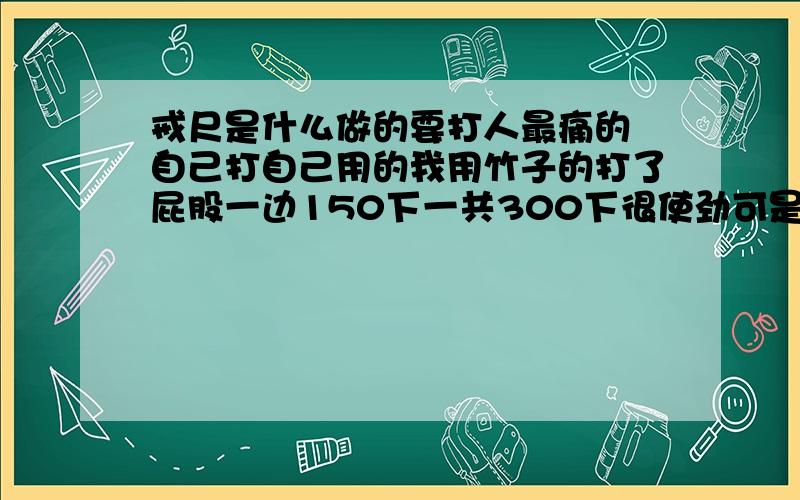 戒尺是什么做的要打人最痛的 自己打自己用的我用竹子的打了屁股一边150下一共300下很使劲可是只有一些淤血和青要很痛但不可以破的