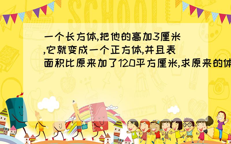 一个长方体,把他的高加3厘米,它就变成一个正方体,并且表面积比原来加了120平方厘米,求原来的体积是多