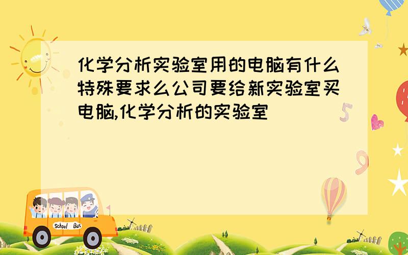 化学分析实验室用的电脑有什么特殊要求么公司要给新实验室买电脑,化学分析的实验室