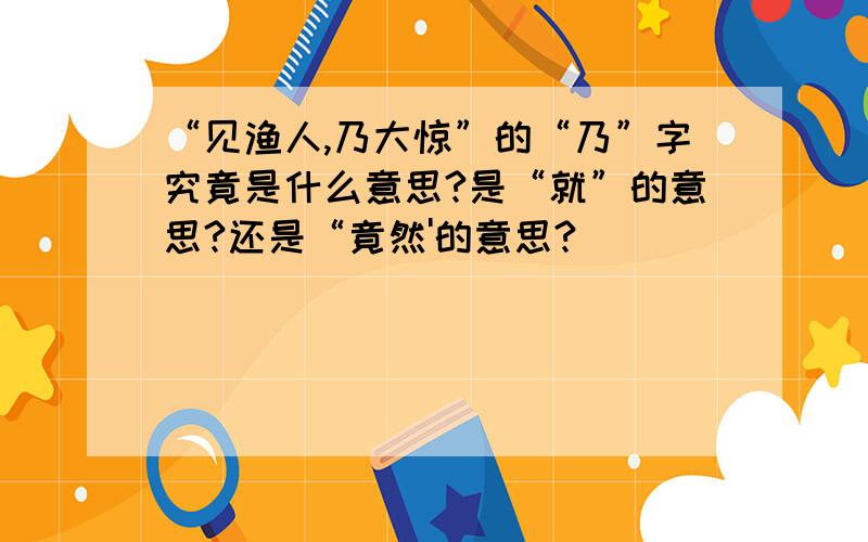 “见渔人,乃大惊”的“乃”字究竟是什么意思?是“就”的意思?还是“竟然'的意思?