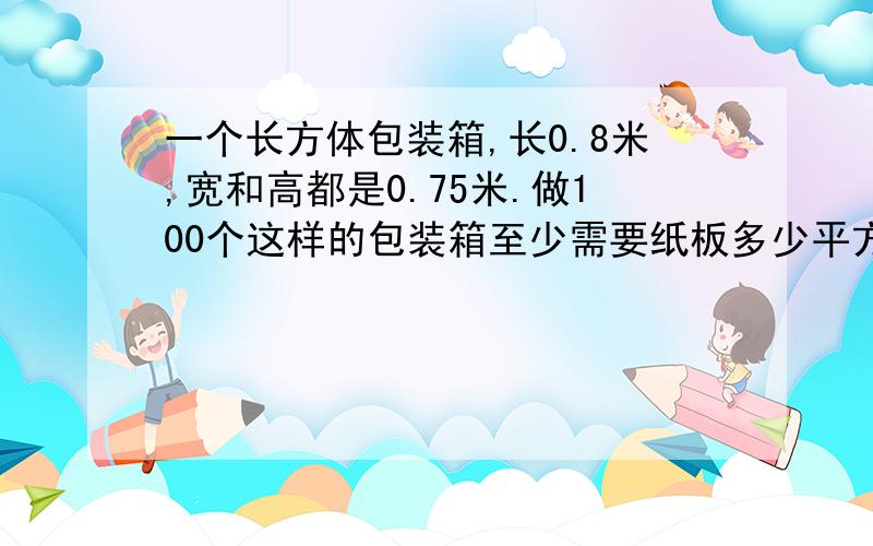 一个长方体包装箱,长0.8米,宽和高都是0.75米.做100个这样的包装箱至少需要纸板多少平方米?