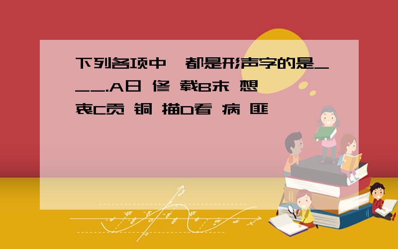 下列各项中,都是形声字的是___.A日 修 载B末 想 衷C贡 铜 描D看 病 匪