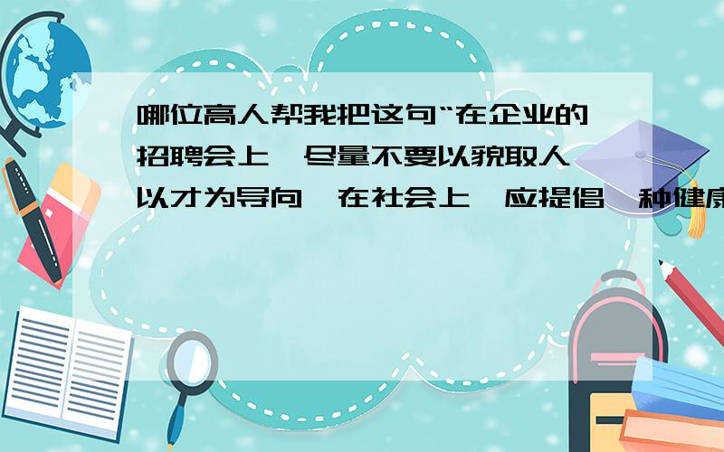 哪位高人帮我把这句“在企业的招聘会上,尽量不要以貌取人,以才为导向,在社会上,应提倡一种健康的审...哪位高人帮我把这句“在企业的招聘会上,尽量不要以貌取人,以才为导向,在社会上,