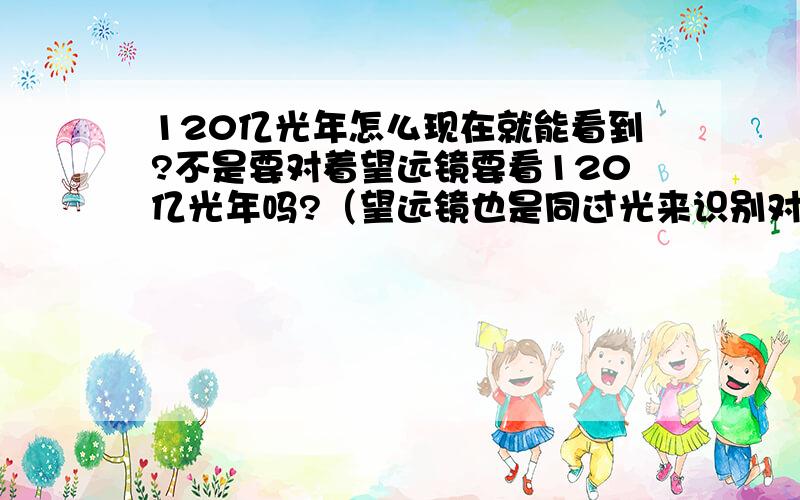 120亿光年怎么现在就能看到?不是要对着望远镜要看120亿光年吗?（望远镜也是同过光来识别对方的吧,这120亿光年那就是要过120亿光年才能看到.这个说法对吗?) 现在就能接收到120亿光年远的东