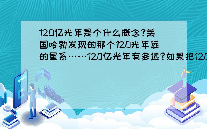 120亿光年是个什么概念?美国哈勃发现的那个120光年远的星系……120亿光年有多远?如果把120亿光年的距离换算成纳米来衡量的话得出的结果要写多久?