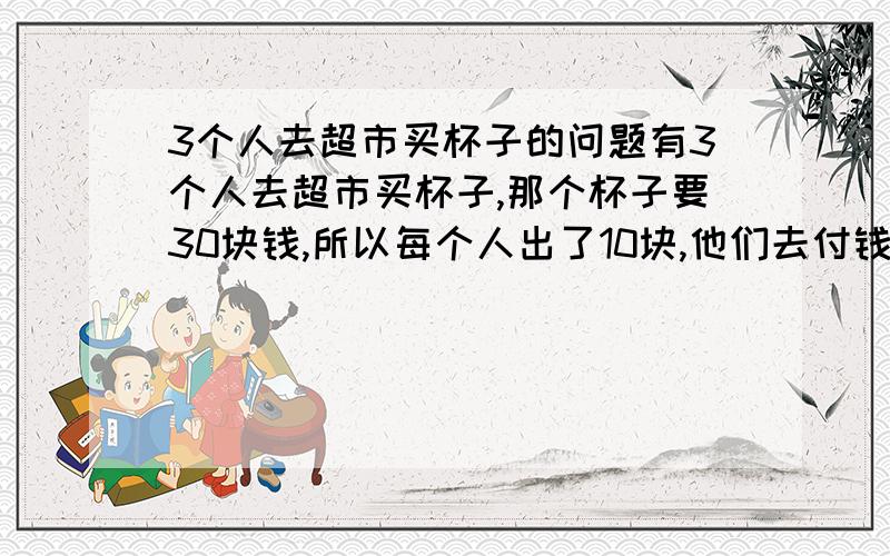 3个人去超市买杯子的问题有3个人去超市买杯子,那个杯子要30块钱,所以每个人出了10块,他们去付钱的时候,那个收钱的售货员跟他们说,那种杯子在打折,只要25块钱!所以找了5块钱给他们,然后