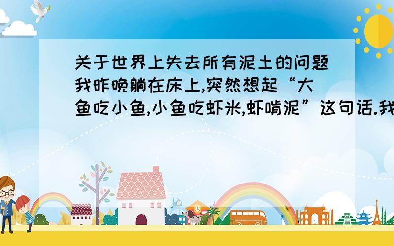 关于世界上失去所有泥土的问题我昨晚躺在床上,突然想起“大鱼吃小鱼,小鱼吃虾米,虾啃泥”这句话.我想,如果用一个摄像机拍下一个池塘数亿年的变化,原来那儿没有鱼,现在大鱼很多.于是,