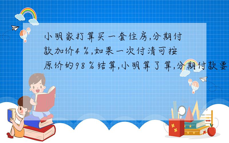 小明家打算买一套住房,分期付款加价4％,如果一次付清可按原价的98％结算,小明算了算,分期付款要比一次付清多付14400元?你知道这套住房原价多少万元吗?