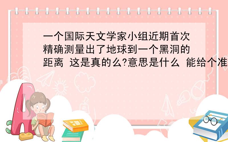 一个国际天文学家小组近期首次精确测量出了地球到一个黑洞的距离 这是真的么?意思是什么 能给个准确的回答么？