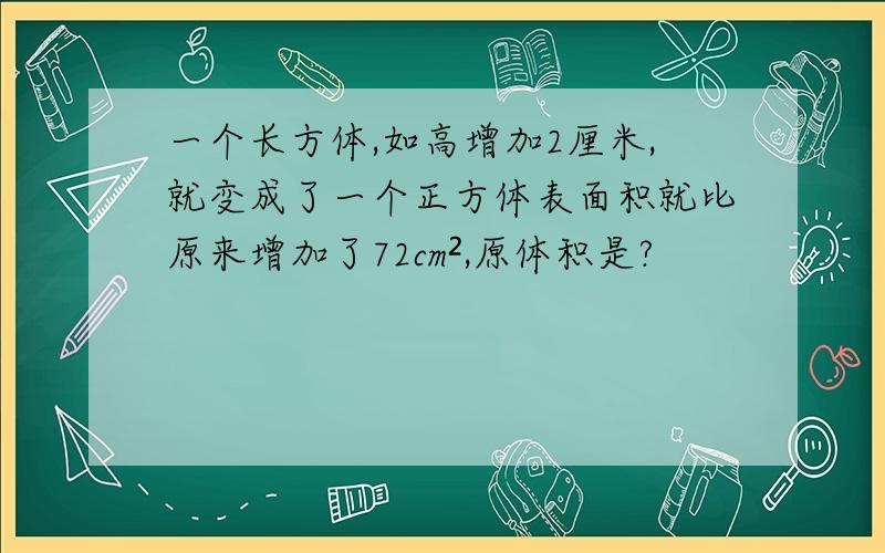 一个长方体,如高增加2厘米,就变成了一个正方体表面积就比原来增加了72cm²,原体积是?