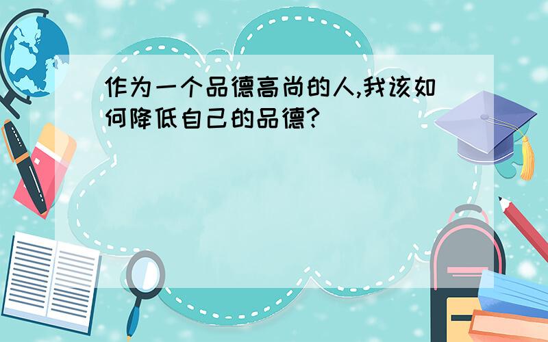 作为一个品德高尚的人,我该如何降低自己的品德?